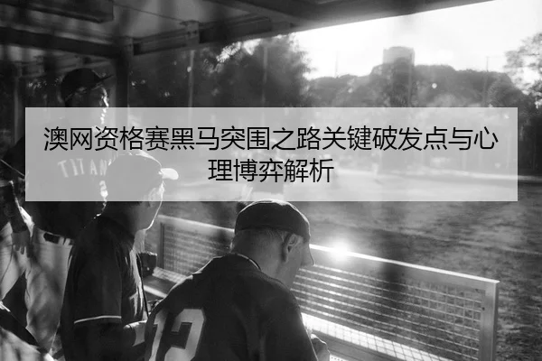 澳网资格赛黑马突围之路关键破发点与心理博弈解析